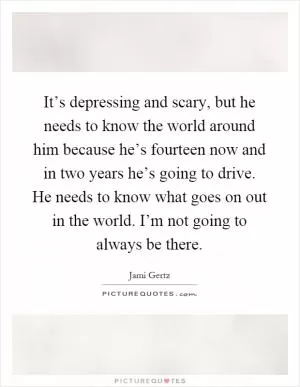 It’s depressing and scary, but he needs to know the world around him because he’s fourteen now and in two years he’s going to drive. He needs to know what goes on out in the world. I’m not going to always be there Picture Quote #1