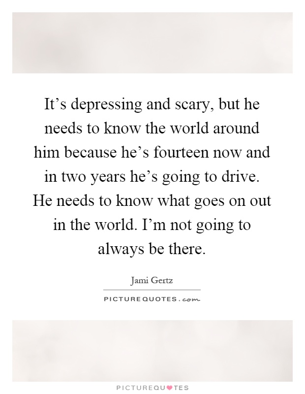 It's depressing and scary, but he needs to know the world around him because he's fourteen now and in two years he's going to drive. He needs to know what goes on out in the world. I'm not going to always be there Picture Quote #1