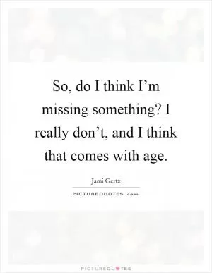 So, do I think I’m missing something? I really don’t, and I think that comes with age Picture Quote #1