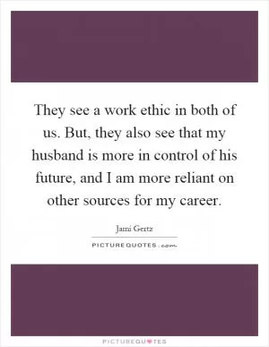 They see a work ethic in both of us. But, they also see that my husband is more in control of his future, and I am more reliant on other sources for my career Picture Quote #1