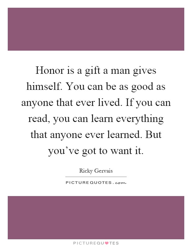 Honor is a gift a man gives himself. You can be as good as anyone that ever lived. If you can read, you can learn everything that anyone ever learned. But you've got to want it Picture Quote #1