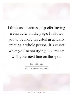 I think as an actress, I prefer having a character on the page. It allows you to be more invested in actually creating a whole person. It’s easier when you’re not trying to come up with your next line on the spot Picture Quote #1