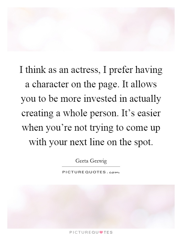 I think as an actress, I prefer having a character on the page. It allows you to be more invested in actually creating a whole person. It's easier when you're not trying to come up with your next line on the spot Picture Quote #1