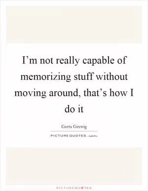 I’m not really capable of memorizing stuff without moving around, that’s how I do it Picture Quote #1