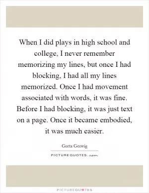 When I did plays in high school and college, I never remember memorizing my lines, but once I had blocking, I had all my lines memorized. Once I had movement associated with words, it was fine. Before I had blocking, it was just text on a page. Once it became embodied, it was much easier Picture Quote #1