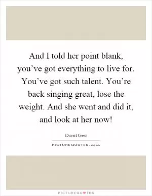 And I told her point blank, you’ve got everything to live for. You’ve got such talent. You’re back singing great, lose the weight. And she went and did it, and look at her now! Picture Quote #1