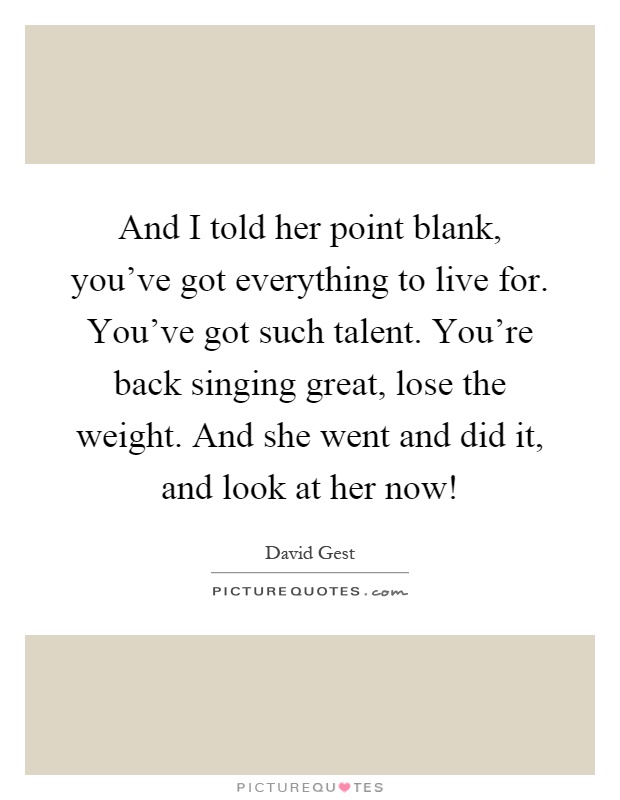 And I told her point blank, you've got everything to live for. You've got such talent. You're back singing great, lose the weight. And she went and did it, and look at her now! Picture Quote #1