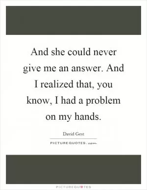 And she could never give me an answer. And I realized that, you know, I had a problem on my hands Picture Quote #1