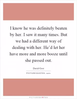 I know he was definitely beaten by her. I saw it many times. But we had a different way of dealing with her. He’d let her have more and more booze until she passed out Picture Quote #1