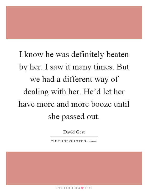 I know he was definitely beaten by her. I saw it many times. But we had a different way of dealing with her. He'd let her have more and more booze until she passed out Picture Quote #1