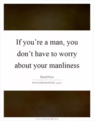 If you’re a man, you don’t have to worry about your manliness Picture Quote #1