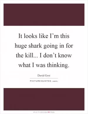 It looks like I’m this huge shark going in for the kill... I don’t know what I was thinking Picture Quote #1