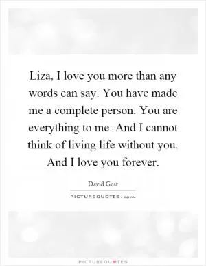 Liza, I love you more than any words can say. You have made me a complete person. You are everything to me. And I cannot think of living life without you. And I love you forever Picture Quote #1