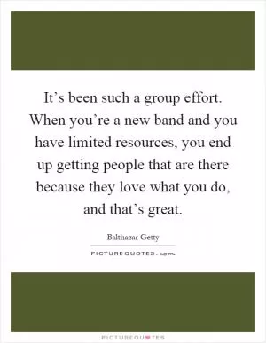 It’s been such a group effort. When you’re a new band and you have limited resources, you end up getting people that are there because they love what you do, and that’s great Picture Quote #1