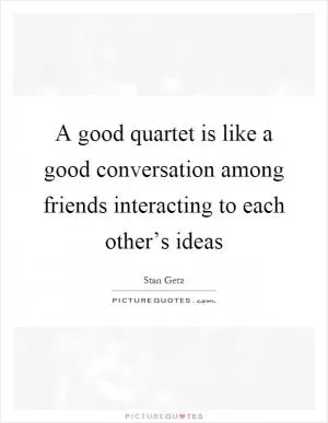 A good quartet is like a good conversation among friends interacting to each other’s ideas Picture Quote #1