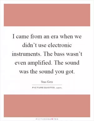 I came from an era when we didn’t use electronic instruments. The bass wasn’t even amplified. The sound was the sound you got Picture Quote #1