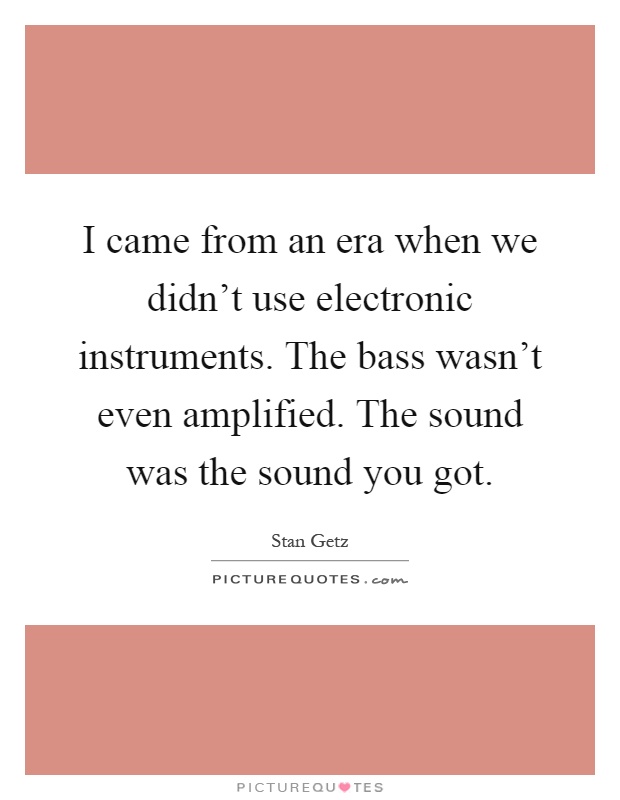 I came from an era when we didn't use electronic instruments. The bass wasn't even amplified. The sound was the sound you got Picture Quote #1