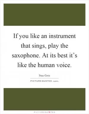 If you like an instrument that sings, play the saxophone. At its best it’s like the human voice Picture Quote #1