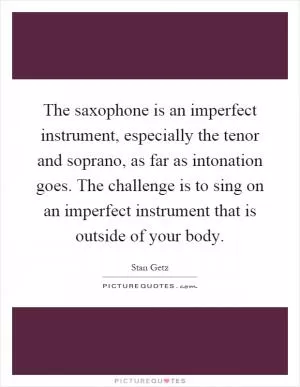 The saxophone is an imperfect instrument, especially the tenor and soprano, as far as intonation goes. The challenge is to sing on an imperfect instrument that is outside of your body Picture Quote #1