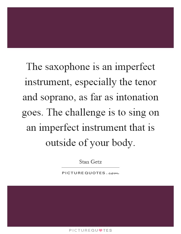 The saxophone is an imperfect instrument, especially the tenor and soprano, as far as intonation goes. The challenge is to sing on an imperfect instrument that is outside of your body Picture Quote #1