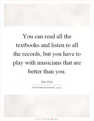 You can read all the textbooks and listen to all the records, but you have to play with musicians that are better than you Picture Quote #1