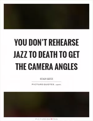 You don’t rehearse jazz to death to get the camera angles Picture Quote #1