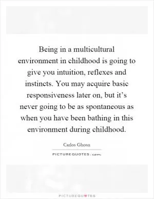 Being in a multicultural environment in childhood is going to give you intuition, reflexes and instincts. You may acquire basic responsiveness later on, but it’s never going to be as spontaneous as when you have been bathing in this environment during childhood Picture Quote #1