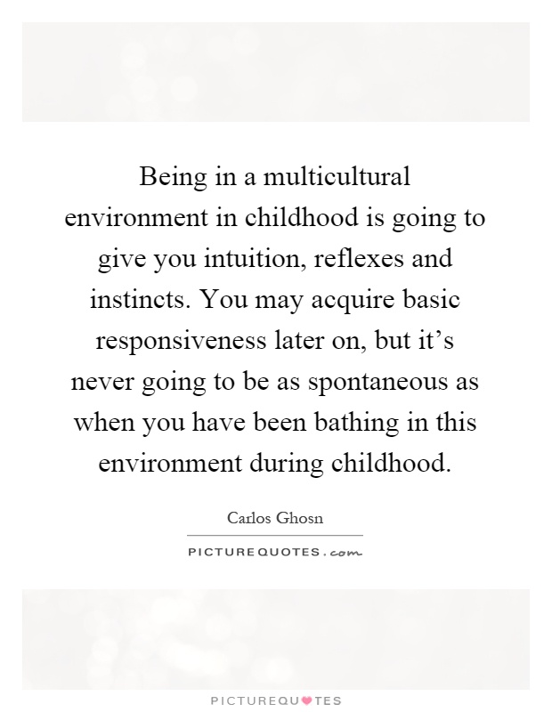 Being in a multicultural environment in childhood is going to give you intuition, reflexes and instincts. You may acquire basic responsiveness later on, but it's never going to be as spontaneous as when you have been bathing in this environment during childhood Picture Quote #1