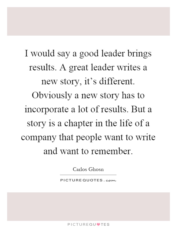 I would say a good leader brings results. A great leader writes a new story, it's different. Obviously a new story has to incorporate a lot of results. But a story is a chapter in the life of a company that people want to write and want to remember Picture Quote #1