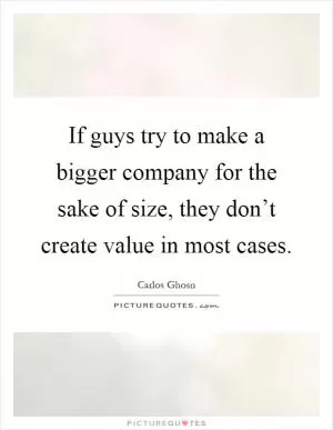 If guys try to make a bigger company for the sake of size, they don’t create value in most cases Picture Quote #1