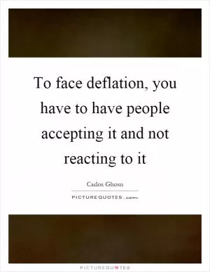 To face deflation, you have to have people accepting it and not reacting to it Picture Quote #1