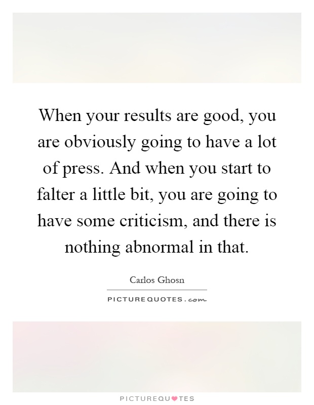 When your results are good, you are obviously going to have a lot of press. And when you start to falter a little bit, you are going to have some criticism, and there is nothing abnormal in that Picture Quote #1