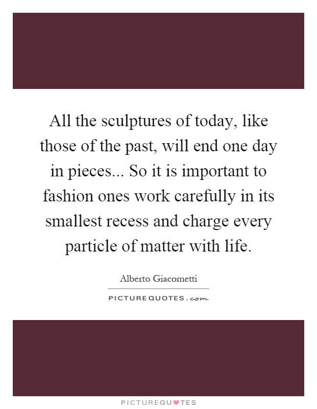 All the sculptures of today, like those of the past, will end one day in pieces... So it is important to fashion ones work carefully in its smallest recess and charge every particle of matter with life Picture Quote #1