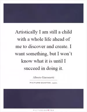 Artistically I am still a child with a whole life ahead of me to discover and create. I want something, but I won’t know what it is until I succeed in doing it Picture Quote #1