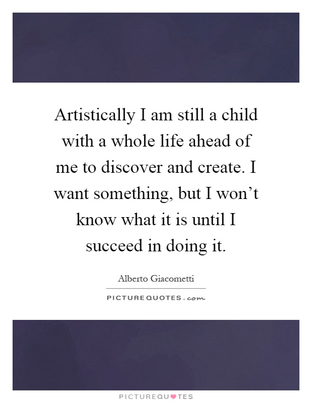 Artistically I am still a child with a whole life ahead of me to discover and create. I want something, but I won't know what it is until I succeed in doing it Picture Quote #1