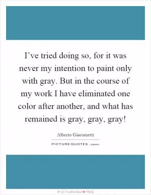 I’ve tried doing so, for it was never my intention to paint only with gray. But in the course of my work I have eliminated one color after another, and what has remained is gray, gray, gray! Picture Quote #1