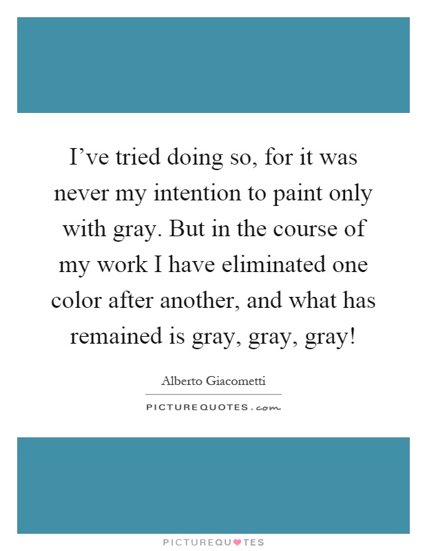 I've tried doing so, for it was never my intention to paint only with gray. But in the course of my work I have eliminated one color after another, and what has remained is gray, gray, gray! Picture Quote #1