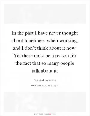In the past I have never thought about loneliness when working, and I don’t think about it now. Yet there must be a reason for the fact that so many people talk about it Picture Quote #1