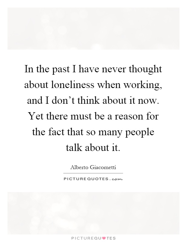 In the past I have never thought about loneliness when working, and I don't think about it now. Yet there must be a reason for the fact that so many people talk about it Picture Quote #1