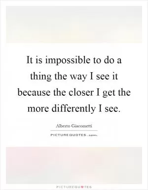 It is impossible to do a thing the way I see it because the closer I get the more differently I see Picture Quote #1