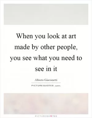 When you look at art made by other people, you see what you need to see in it Picture Quote #1