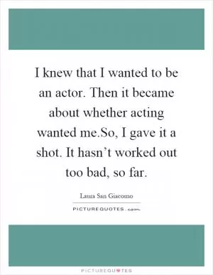 I knew that I wanted to be an actor. Then it became about whether acting wanted me.So, I gave it a shot. It hasn’t worked out too bad, so far Picture Quote #1