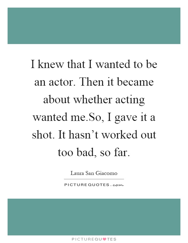 I knew that I wanted to be an actor. Then it became about whether acting wanted me.So, I gave it a shot. It hasn't worked out too bad, so far Picture Quote #1