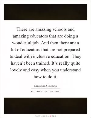 There are amazing schools and amazing educators that are doing a wonderful job. And then there are a lot of educators that are not prepared to deal with inclusive education. They haven’t been trained. It’s really quite lovely and easy when you understand how to do it Picture Quote #1