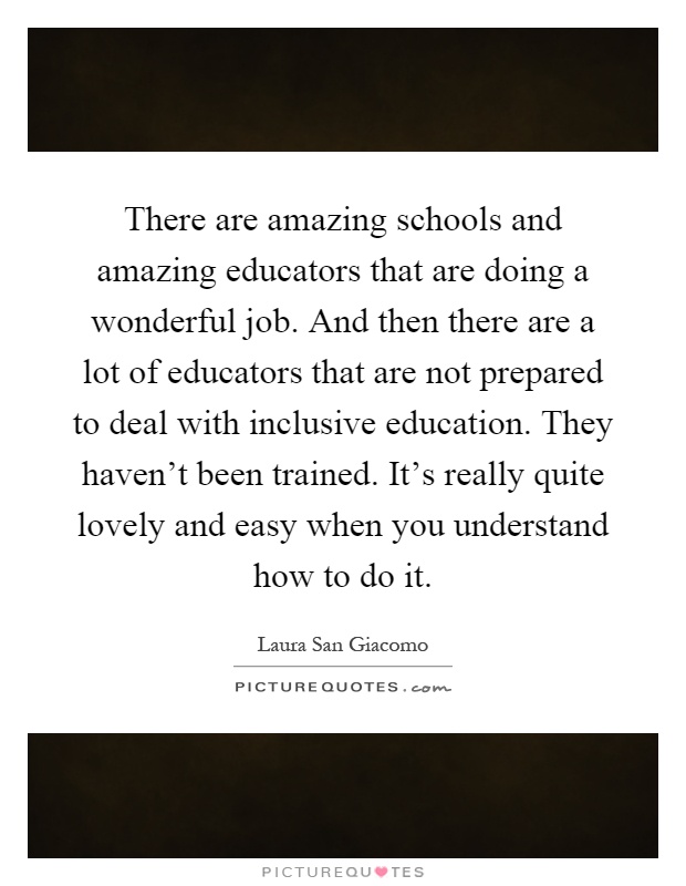 There are amazing schools and amazing educators that are doing a wonderful job. And then there are a lot of educators that are not prepared to deal with inclusive education. They haven't been trained. It's really quite lovely and easy when you understand how to do it Picture Quote #1
