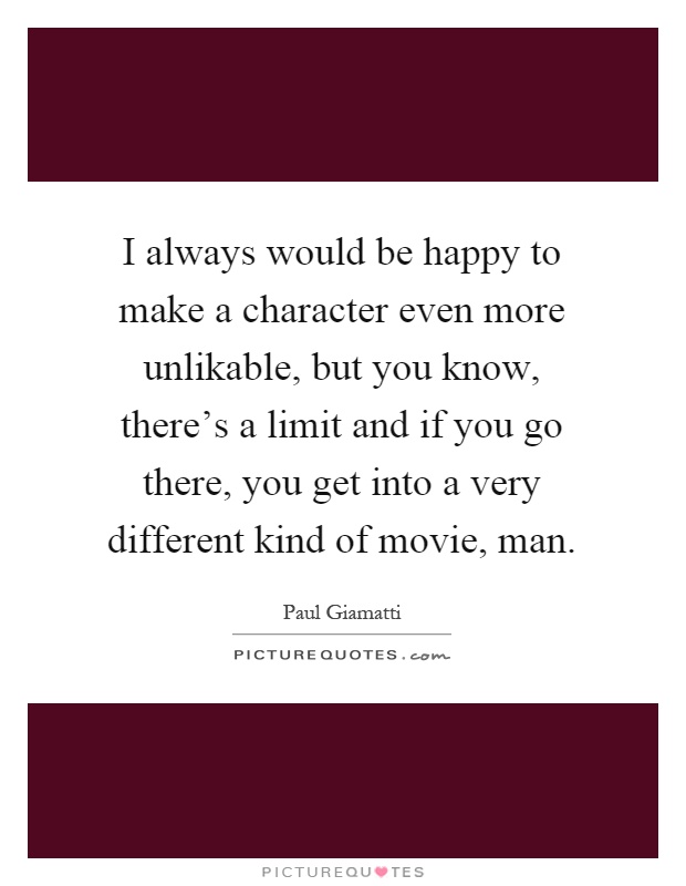 I always would be happy to make a character even more unlikable, but you know, there's a limit and if you go there, you get into a very different kind of movie, man Picture Quote #1