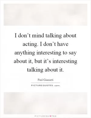 I don’t mind talking about acting. I don’t have anything interesting to say about it, but it’s interesting talking about it Picture Quote #1