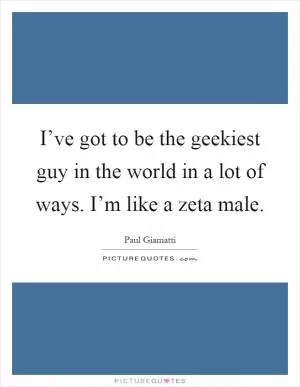 I’ve got to be the geekiest guy in the world in a lot of ways. I’m like a zeta male Picture Quote #1