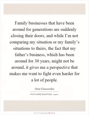 Family businesses that have been around for generations are suddenly closing their doors, and while I’m not comparing my situation or my family’s situations to theirs, the fact that my father’s business, which has been around for 30 years, might not be around, it gives me a perspective that makes me want to fight even harder for a lot of people Picture Quote #1