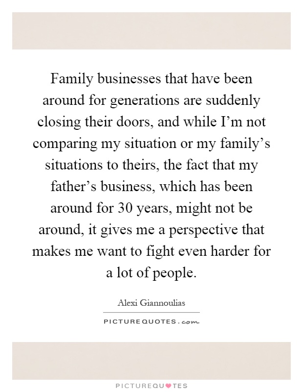 Family businesses that have been around for generations are suddenly closing their doors, and while I'm not comparing my situation or my family's situations to theirs, the fact that my father's business, which has been around for 30 years, might not be around, it gives me a perspective that makes me want to fight even harder for a lot of people Picture Quote #1